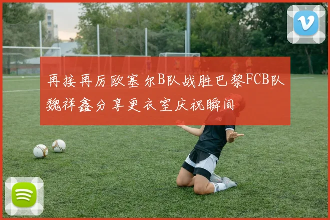 再接再厉欧塞尔B队战胜巴黎FCB队魏祥鑫分享更衣室庆祝瞬间