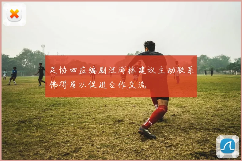 足协回应编剧汪海林建议主动联系佛得角以促进合作交流
