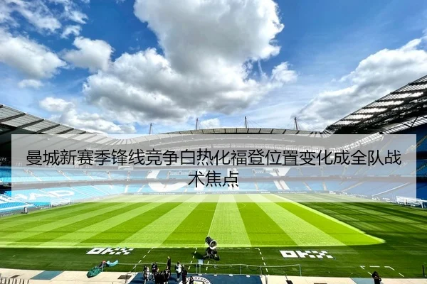 曼城新赛季锋线竞争白热化福登位置变化成全队战术焦点