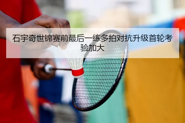石宇奇世锦赛前最后一练多拍对抗升级首轮考验加大